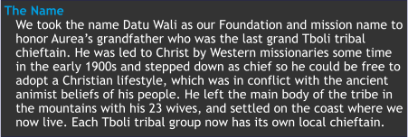 The Name We took the name Datu Wali as our Foundation and mission name to honor Aurea’s grandfather who was the last grand Tboli tribal  chieftain. He was led to Christ by Western missionaries some time in the early 1900s and stepped down as chief so he could be free to adopt a Christian lifestyle, which was in conflict with the ancient animist beliefs of his people. He left the main body of the tribe in the mountains with his 23 wives, and settled on the coast where we now live. Each Tboli tribal group now has its own local chieftain.